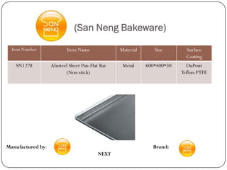 (San Neng Bakeware)
  Item Number             Item Name              Material      Size        Surface
                                                                           Coating
   SN1278          Alusteel Sheet Pan-Flat Bar    Metal     600*400*30     DuPont
                          (Non-stick)                                    Teflon-PTFE




Manufactured by:                                              Brand:
                                          NEXT
 
