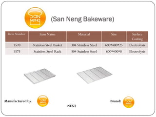 (San Neng Bakeware)
  Item Number           Item Name                  Material           Size       Surface
                                                                                 Coating
     1570          Stainless Steel Basket    304 Stainless Steel   600*400*25   Electrolysis
     1575          Stainless Steel Rack      304 Stainless Steel   600*400*8    Electrolysis




Manufactured by:                                                     Brand:
                                            NEXT
 