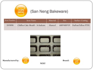 (San Neng Bakeware)
  Item Number             Item Name               Material      Size        Surface Coating

    SN9090      Chiffon Cake Mould - 16 Indents   Alusteel   600*400*39   DuPont Teflon-PTFE




Manufactured by:                                                Brand:
                                         NEXT
 