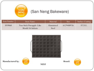 (San Neng Bakeware)

Item Number          Item Name                Material       Size      Surface Coating
  SN9060       Non-Stick Pineapple Cake      Aluminized   612*400*26      P.T.F.E.
                  Mould-56 Indents              Steel




Manufactured by:                                          Brand:
                                      NEXT
 