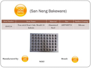 (San Neng Bakeware)

 Item Number            Item Name               Material       Size      Surface Coating
               Non-stick Heart Cake Mould-54   Aluminized   600*400*24      Silicone
  SN9214
                          Indents                 Steel




Manufactured by:                                            Brand:
                                      NEXT
 