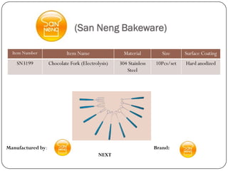(San Neng Bakeware)

  Item Number              Item Name                 Material         Size     Surface Coating
    SN3199         Chocolate Fork (Electrolysis)   304 Stainless   10Pcs/set   Hard anodized
                                                      Steel




Manufactured by:                                                   Brand:
                                           NEXT
 
