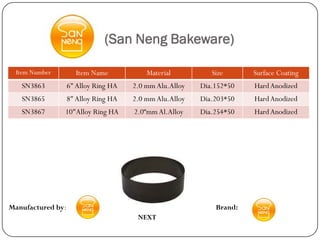 (San Neng Bakeware)

  Item Number        Item Name            Material          Size      Surface Coating
   SN3863          6" Alloy Ring HA   2.0 mm Alu.Alloy   Dia.152*50   Hard Anodized
   SN3865          8" Alloy Ring HA   2.0 mm Alu.Alloy   Dia.203*50   Hard Anodized
   SN3867       10"Alloy Ring HA      2.0“mm Al.Alloy    Dia.254*50   Hard Anodized




Manufactured by:                                             Brand:
                                       NEXT
 