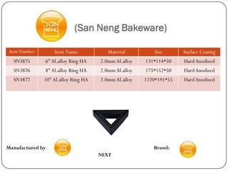 (San Neng Bakeware)

 Item Number       Item Name             Material         Size       Surface Coating
  SN3875       6" Al.alloy Ring HA    2.0mm Al.alloy   131*114*50    Hard Anodized
  SN3876       8" Al.alloy Ring HA    2.0mm Al.alloy   175*152*50    Hard Anodized
  SN3877       10" Al.alloy Ring HA   2.0mm Al.alloy   1220*191*55   Hard Anodized




Manufactured by:                                          Brand:
                                      NEXT
 
