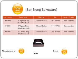 (San Neng Bakeware)
 Item Number         Item Name              Material      Size      Surface Coating
   SN3880           6" Square Ring    2.0mm Al.alloy   108*108*50   Hard Anodized
                   (Hard Anodized)
   SN3881           8" Square Ring    2.0mm Al.alloy   144*144*55   Hard Anodized
                   (Hard Anodized)
   SN3882          10" Square Ring    2.0mm Al.alloy   180*180*50   Hard Anodized
                   (Hard Anodized)




Manufactured by:                                         Brand:
                                     NEXT
 