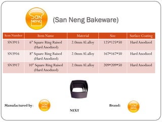 (San Neng Bakeware)
Item Number        Item Name              Material         Size      Surface Coating
 SN3915       6" Square Ring Raised    2.0mm Al.alloy   125*125*50   Hard Anodized
                 (Hard Anodized)
 SN3916       8" Square Ring Raised    2.0mm Al.alloy   167*167*50   Hard Anodized
                 (Hard Anodized)
 SN3917       10" Square Ring Raised   2.0mm Al.alloy   209*209*50   Hard Anodized
                 (Hard Anodized)




Manufactured by:                                           Brand:
                                       NEXT
 