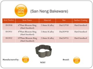 (San Neng Bakeware)
 Item Number        Item Name            Material        Size      Surface Coating

  SN3930       6”Plum Blossom Ring    2.0mm Al.alloy   Dia152*50   Hard Anodized
                 (Hard Anodized)
  SN3931       8”Plum Blossom Ring    2.0mm Al.alloy   Dia203*50   Hard Anodized
                 (Hard Anodized)
  SN3932       10”Plum Blossom Ring   2.0mm Al.alloy   Dia254*55   Hard Anodized
                  (Hard Anodized)




Manufactured by:                                          Brand:
                                      NEXT
 