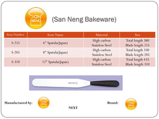 (San Neng Bakeware)
 Item Number          Item Name                  Material                Size
                                               High-carbon        Total length 380
    S-255          6" Spatula(Japan)
                                              Stainless Steel     Blade length 255
                                               High-carbon        Total length 330
    S-205          8" Spatula(Japan)
                                              Stainless Steel     Blade length 205
                                               High-carbon        Total length 435
    S-310          12" Spatula(Japan)
                                              Stainless Steel     Blade length 310




Manufactured by:                                         Brand:
                                       NEXT
 
