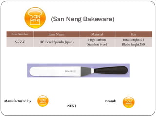(San Neng Bakeware)
    Item Number          Item Name              Material                 Size
                                              High-carbon          Total lenght375
      S-255C       10" Bend Spatula(Japan)
                                             Stainless Steel       Blade lenght250




Manufactured by:                                          Brand:
                                     NEXT
 