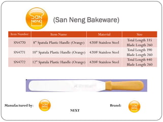 (San Neng Bakeware)
   Item Number               Item Name                      Material                 Size
                                                                              Total Length 335
     SN4770      8" Spatula Plastic Handle (Orange)    420# Stainless Steel
                                                                              Blade Length 260
                                                                              Total Length 390
     SN4771      10" Spatula Plastic Handle (Orange)   420# Stainless Steel
                                                                              Blade Length 260
                                                                              Total Length 440
     SN4772      12" Spatula Plastic Handle (Orange)   420# Stainless Steel
                                                                              Blade Length 260




Manufactured by:                                                    Brand:
                                          NEXT
 