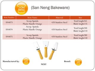 (San Neng Bakeware)

 Item Number             Item Name                Material                  Size
                       Scoop Spatula                                  Total lenght265
  SN4873                                     420 Stainless Steel
                   Plastic Handle Orange                              Blade lenght135
                       Scoop Spatula
                                                                      Total lenght240
  SN4874           Plastic Handle Orange     420 Stainless Steel
                                                                      Blade lenght110
                       Scoop Spatula                                  Total lenght280
  SN4875                                     420 Stainless Steel
                   Plastic Handle Orange                              Blade lenght150




Manufactured by:                                             Brand:
                                      NEXT
 