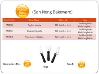 (San Neng Bakeware)
 Item Number           Item Name                   Material                  Size
                                                                       Total lenght265
   SN4876            Angled Spatula           420 Stainless Steel
                                                                       Blade lenght135
                                                                       Total lenght240
   SN4877           Cleaning Spatula          420 Stainless Steel
                                                                       Blade lenght110
                                                                       Total lenght280
   SN4878          Cake Angled Spatula        420 Stainless Steel
                                                                       Blade lenght150




Manufactured by:                                              Brand:
                                       NEXT
 