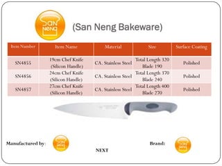 (San Neng Bakeware)
 Item Number         Item Name              Material            Size          Surface Coating

                   19cm Chef Knife                         Total Length 320
   SN4855                              CA. Stainless Steel                       Polished
                    (Silicon Handle)                          Blade 190
                   24cm Chef Knife                         Total Length 370
   SN4856                              CA. Stainless Steel                       Polished
                   (Silicon Handle)                           Blade 240
                   27cm Chef Knife                         Total Length 400
   SN4857                              CA. Stainless Steel                       Polished
                   (Silicon Handle)                           Blade 270




Manufactured by:                                                 Brand:
                                       NEXT
 