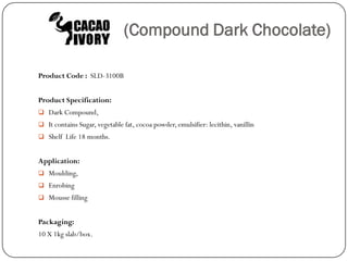(Compound Dark Chocolate)

Product Code : SLD-3100B


Product Specification:
 Dark Compound,
 It contains Sugar, vegetable fat, cocoa powder, emulsifier: lecithin, vanillin
 Shelf Life 18 months.


Application:
 Moulding,
 Enrobing
 Mousse filling


Packaging:
10 X 1kg slab/box.
 