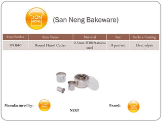 (San Neng Bakeware)

 Item Number           Item Name               Material            Size      Surface Coating
                                          0.5mm #304Stainless
  SN3840           Round Fluted Cutter                           8 pcs/set     Electrolysis
                                                steel




Manufactured by:                                                Brand:
                                         NEXT
 