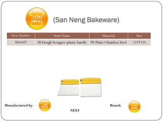 (San Neng Bakeware)
    Item Number              Item Name                       Material            Size
     SN4107        SS Dough Scrapper-plastic handle PP Platic+Stainless Steel   121*135




Manufactured by:                                                  Brand:
                                         NEXT
 