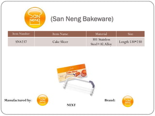 (San Neng Bakeware)
    Item Number    Item Name           Material            Size
                                     301 Stainless
      SN4237       Cake Slicer                        Length 530*230
                                    Steel+Al.Alloy




Manufactured by:                             Brand:
                             NEXT
 