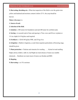 PRINCIPLES OF SEED TECHNOLOGY (1+2) ISHAN DEWANGAN
10
9. Harvesting, threshing etc.:- When last inspection of the field is over the grains turn
yellow and hardened and moisture content is below 25 %. the crop should be
harvest.
Maize ( Zea mays ) :-
1. Source of seed.
2. Selection of the field.
3. Isolation :- 400 meters for foundation seed and 200 meter for certified seeds.
4. Sowing :- in second week of June and spacing is 75cm. rows and 20 cm. in plants or
3-5 cm. depth.16-18 kg/hac seed required.
5. Fertilizers :- 120:65:40 kg/hac NPK. and 25 kg of zn
6. Irrigation :- Shallow irrigations, as and when required, particularly at flowering stage,
should be given.
7. Plant protection :- Tafazine and simazine for weeding……. Kernel rot and seedling
blight, downy mildew, stalk rot, leaf blight are main disease of maize use suitable
chemicals… Stemborer are main insect of maize use thiodan and BHC.
8. Roguing.
9. Harvesting :- at 15% moisture
 