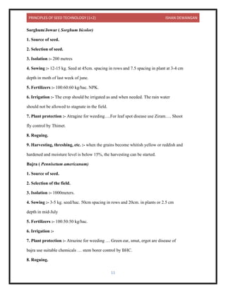 PRINCIPLES OF SEED TECHNOLOGY (1+2) ISHAN DEWANGAN
11
Sorghum/Jowar ( Sorghum bicolor)
1. Source of seed.
2. Selection of seed.
3. Isolation :- 200 metres
4. Sowing :- 12-15 kg. Seed at 45cm. spacing in rows and 7.5 spacing in plant at 3-4 cm
depth in moth of last week of june.
5. Fertilizers :- 100:60:60 kg/hac. NPK.
6. Irrigation :- The crop should be irrigated as and when needed. The rain water
should not be allowed to stagnate in the field.
7. Plant protection :- Atragine for weeding….For leaf spot disease use Ziram…. Shoot
fly control by Thimet.
8. Roguing.
9. Harvesting, threshing, etc. :- when the grains become whitish yellow or reddish and
hardened and moisture level is below 15%, the harvesting can be started.
Bajra ( Pennisetum americanum)
1. Source of seed.
2. Selection of the field.
3. Isolation :- 1000meters.
4. Sowing :- 3-5 kg. seed/hac. 50cm spacing in rows and 20cm. in plants or 2.5 cm
depth in mid-July
5. Fertilizers :- 100:50:50 kg/hac.
6. Irrigation :-
7. Plant protection :- Atrazine for weeding … Green ear, smut, ergot are disease of
bajra use suitable chemicals … stem borer control by BHC.
8. Roguing.
 