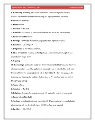 PRINCIPLES OF SEED TECHNOLOGY (1+2) ISHAN DEWANGAN
12
9. Harvesting, threshing, etc. :- The seed crop is harvested at proper maturity.
infected ear are removed and after threshing and drying, the seeds are stored.
Berseem and Lucerne
1. Source of seed
2. Selection of the field
3. Isolation :- 400 meters of foundation seed and 100 meters for certified seed.
4. Preparation of the seed
5. Sowing : - in October November 30kg seed at 5cm.depth are required.
6. Fertilizers :- 25:50 kg NP.
7. Irrigation :- at 15=20 days intervals.
8. Plant protection :- weeding by hand pulling … semi-looper, thrips, aphids and
caterpillar are major insect
9. Roguing
10. Harvesting :- Cutting for fodder are stopped by the end of February and the crop is
allowed to produce seed. The seed crop is harvested when two third of the pods turn
brown or black. The harvested crop is left in the field for 3-4 days for drying. After
threshing and cleaning, the seeds are further dried to 7% moisture level and stored.
Oats (Avena sativa)
1. Source of seed
2. Selection of the field
3. Isolation :- 3 meters for general crop and 150 meters for control of loose smut.
4. Preparation of the field
5. Sowing :- in mid october to mid November, 20-25 cm spacing at rows and plant to
plant spacing is 5 cm. depth is 5-6 cm., 80-100 kg./hac. seed required.
6. Fertilizers :- 80:30 N:P
 