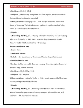 PRINCIPLES OF SEED TECHNOLOGY (1+2) ISHAN DEWANGAN
15
6. Fertilizers :- 25:50:40 N:P:K
7. Irrigation :- The seed crop is irrigated as and when required. If there is no rains of
the time of flowering, irrigation is required
8. Plant protection :- weeding by Lasso .. Wilt, leaf spot and mosaic, are the main
disease of pigeon pea. The infected plants are eradicated… pod borer and leaf roller,
control by Monocrotophos should be sprayed.
9. Roguing
10. Harvesting, threshing, etc. :- The crop is harvested at maturity. The harvested crop
is left in the field to dry for about a week. After threshing and cleaning, the seed
should be dried to 8-10 % moisture level before storage.
Black gram and green gram
1. Source of seed
2. Selection of the field
3. Isolation :- for foundation seed 10 meters and 5 meters for certification seed.
4. Preparation of the field
5. Sowing :- in July, in rows, 30-45 cm apart, keeping 10 cm plant to plant distance for
which 12-15 kg. seed/hac. required
6. Fertilizers :- 20:50:100 kg. N:P:K
7. Irrigation :- 3-4 irrigation.
8. Plant protection :- weeding by Treflan … Yellow mosaic are control by Metasystem
and hairy catter piller control by Thiodan.
9. Roguing
10. Harvesting, threshing, etc. :- harvesting done when most of the pods turn black,
whereas in case of green gram several pickings are made. After threshing, the seeds
are dried to 8-9 % moisture level and store.
 