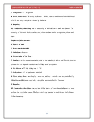 PRINCIPLES OF SEED TECHNOLOGY (1+2) ISHAN DEWANGAN
17
7. Irrigation :- 2-3 irrigation
8. Plant protection :- Weeding by Lasso….Tikka, root rot and rosette is main disease
of GN. and hairy caterpillar control by Thiodan
9. Roguing
10. Harvesting, threshing, etc. :- harvesting at when 80-90 % pods are ripened. On
maturity of the crop, the leaves become yellow and the shells turn golden yellow and
hard.
Soyabean ( Glycine max)
1. Source of seed
2. Selection of the field
3. Isolation :- 3 meters
4. Preparation of the field
5. Sowing :- before monsoon sowing, row to row spacing is 60 cm and 5 cm in plant to
plant at 3-4 cm depth is required or 65-75 kg. seed is required.
6. Fertilizers :- 25:100:50 kg./hac N:P:K
7. Irrigation :- 1-2 irrigation are required
8. Plant protection :- weeding by Lasso and hoeing … mosaic, rust are controlled by
Malathion and Dithane...and hairy caterpillar are controlled by Thiodan
9. Roguing
10. Harvesting, threshing, etc.:- when all the leaves of crop plants fall down or turn
yellow, the crop is harvested. The harvested crop is dried in small heaps for 2-3 days
before threshing.
 