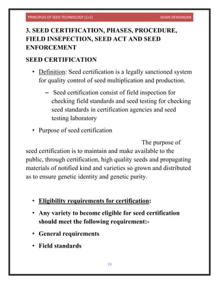 PRINCIPLES OF SEED TECHNOLOGY (1+2) ISHAN DEWANGAN
19
3. SEED CERTIFICATION, PHASES, PROCEDURE,
FIELD INSEPECTION, SEED ACT AND SEED
ENFORCEMENT
SEED CERTIFICATION
• Definition: Seed certification is a legally sanctioned system
for quality control of seed multiplication and production.
– Seed certification consist of field inspection for
checking field standards and seed testing for checking
seed standards in certification agencies and seed
testing laboratory
• Purpose of seed certification
The purpose of
seed certification is to maintain and make available to the
public, through certification, high quality seeds and propagating
materials of notified kind and varieties so grown and distributed
as to ensure genetic identity and genetic purity.
• Eligibility requirements for certification:
• Any variety to become eligible for seed certification
should meet the following requirement:-
• General requirements
• Field standards
 