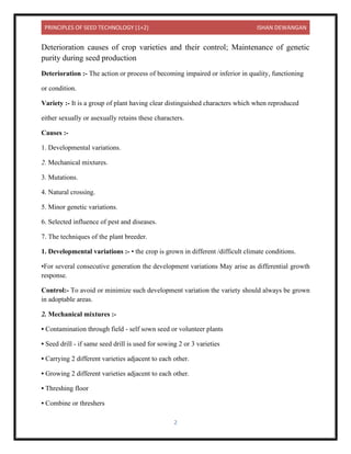 PRINCIPLES OF SEED TECHNOLOGY (1+2) ISHAN DEWANGAN
2
Deterioration causes of crop varieties and their control; Maintenance of genetic
purity during seed production
Deterioration :- The action or process of becoming impaired or inferior in quality, functioning
or condition.
Variety :- It is a group of plant having clear distinguished characters which when reproduced
either sexually or asexually retains these characters.
Causes :-
1. Developmental variations.
2. Mechanical mixtures.
3. Mutations.
4. Natural crossing.
5. Minor genetic variations.
6. Selected influence of pest and diseases.
7. The techniques of the plant breeder.
1. Developmental variations :- • the crop is grown in different /difficult climate conditions.
•For several consecutive generation the development variations May arise as differential growth
response.
Control:- To avoid or minimize such development variation the variety should always be grown
in adoptable areas.
2. Mechanical mixtures :-
• Contamination through field - self sown seed or volunteer plants
• Seed drill - if same seed drill is used for sowing 2 or 3 varieties
• Carrying 2 different varieties adjacent to each other.
• Growing 2 different varieties adjacent to each other.
• Threshing floor
• Combine or threshers
 