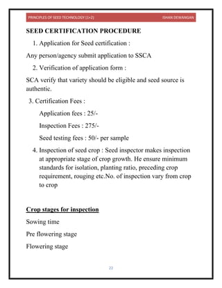 PRINCIPLES OF SEED TECHNOLOGY (1+2) ISHAN DEWANGAN
22
SEED CERTIFICATION PROCEDURE
1. Application for Seed certification :
Any person/agency submit application to SSCA
2. Verification of application form :
SCA verify that variety should be eligible and seed source is
authentic.
3. Certification Fees :
Application fees : 25/-
Inspection Fees : 275/-
Seed testing fees : 50/- per sample
4. Inspection of seed crop : Seed inspector makes inspection
at appropriate stage of crop growth. He ensure minimum
standards for isolation, planting ratio, preceding crop
requirement, rouging etc.No. of inspection vary from crop
to crop
Crop stages for inspection
Sowing time
Pre flowering stage
Flowering stage
 