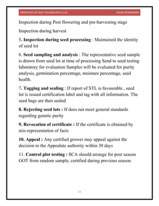 PRINCIPLES OF SEED TECHNOLOGY (1+2) ISHAN DEWANGAN
23
Inspection during Post flowering and pre-harvesting stage
Inspection during harvest
5. Inspection during seed processing : Maintained the identity
of seed lot
6. Seed sampling and analysis : The representative seed sample
is drawn from seed lot at time of processing Send to seed testing
laboratory for evaluation Samples will be evaluated for purity
analysis, germination percentage, moisture percentage, seed
health.
7. Tagging and sealing : If report of STL is favourable , seed
lot is issued certification label and tag with all information. The
seed bags are then sealed
8. Rejecting seed lots : If does not meet general standards
regarding genetic purity
9. Revocation of certificate : If the certificate is obtained by
mis-representation of facts
10. Appeal : Any certified grower may appeal against the
decision to the Appealate authority within 30 days
11. Control plot testing : SCA should arrange for post season
GOT from random sample, certified during previous season.
 