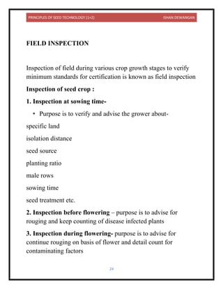 PRINCIPLES OF SEED TECHNOLOGY (1+2) ISHAN DEWANGAN
24
FIELD INSPECTION
Inspection of field during various crop growth stages to verify
minimum standards for certification is known as field inspection
Inspection of seed crop :
1. Inspection at sowing time-
• Purpose is to verify and advise the grower about-
specific land
isolation distance
seed source
planting ratio
male rows
sowing time
seed treatment etc.
2. Inspection before flowering – purpose is to advise for
rouging and keep counting of disease infected plants
3. Inspection during flowering- purpose is to advise for
continue rouging on basis of flower and detail count for
contaminating factors
 