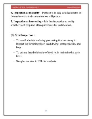 PRINCIPLES OF SEED TECHNOLOGY (1+2) ISHAN DEWANGAN
25
4. Inspection at maturity – Purpose is to take detailed counts to
determine extent of contamination still present
5. Inspection at harvesting – It is last inspection to verify
whether seed crop met all requirements for certification.
(B) Seed Inspection :
• To avoid admixture during processing it is necessary to
inspect the threshing floor, seed drying, storage facility and
bags
• To ensure that the identity of seed lot is maintained at each
level
• Samples are sent to STL for analysis.
 