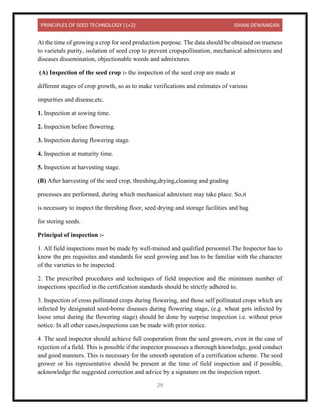 PRINCIPLES OF SEED TECHNOLOGY (1+2) ISHAN DEWANGAN
29
At the time of growing a crop for seed production purpose. The data should be obtained on trueness
to varietals purity, isolation of seed crop to prevent cropspollination, mechanical admixtures and
diseases dissemination, objectionable weeds and admixtures.
(A) Inspection of the seed crop :- the inspection of the seed crop are made at
different stages of crop growth, so as to make verifications and estimates of various
impurities and disease,etc.
1. Inspection at sowing time.
2. Inspection before flowering.
3. Inspection during flowering stage.
4. Inspection at maturity time.
5. Inspection at harvesting stage.
(B) After harvesting of the seed crop, threshing,drying,cleaning and grading
processes are performed, during which mechanical admixture may take place. So,it
is necessary to inspect the threshing floor, seed drying and storage facilities and bag
for storing seeds.
Principal of inspection :-
1. All field inspections must be made by well-trained and qualified personnel.The Inspector has to
know the pre requisites and standards for seed growing and has to be familiar with the character
of the varieties to be inspected.
2. The prescribed procedures and techniques of field inspection and the minimum number of
inspections specified in the certification standards should be strictly adhered to.
3. Inspection of cross pollinated crops during flowering, and those self pollinated crops which are
infected by designated seed-borne diseases during flowering stage, (e.g. wheat gets infected by
loose smut during the flowering stage) should be done by surprise inspection i.e. without prior
notice. In all other cases,inspections can be made with prior notice.
4. The seed inspector should achieve full cooperation from the seed growers, even in the case of
rejection of a field. This is possible if the inspector possesses a thorough knowledge, good conduct
and good manners. This is necessary for the smooth operation of a certification scheme. The seed
grower or his representative should be present at the time of field inspection and if possible,
acknowledge the suggested correction and advice by a signature on the inspection report.
 