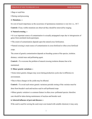 PRINCIPLES OF SEED TECHNOLOGY (1+2) ISHAN DEWANGAN
3
• Bags or seed bins
• During seed processing
3. Mutations. :-
It is not of much importance as the occurrence of spontaneous mutations is very low i.e., 10-7.
Control:- If any visible mutations are observed they should be removed by rouging.
4. Natural crossing. :-
• It is an important source of contamination in sexually propagated crops due to introgression of
genes from unrelated stocks/genotypes.
• The extent of contamination depends upon the natural cross fertilization.
• Natural crossing is main source of contamination in cross-fertilized or often cross-fertilized
crops.
The extent of genetic contamination depends on breeding system of the species, isolation
distance, varietal mass and pollinating agent.
Control :- To overcome the problem of natural crossing isolation distance has to be
maintained.
5. Minor genetic variations :-
• Some minor genetic changes may occur during production cycles due to difference in
environment.
• Due to these changes in the yields may be affected.
Control :- To avoid such minor genetic variations periodic testing of the varieties must be
done from breeder's seed and nucleus seed in self-pollinated crops
• Minor genetic variation is a common feature in often cross- pollinated species: therefore
care should be taken during maintenance of nucleus and breeder seed.
6. Selected influence of pest and diseases :-
If the seed is used for sowing the seed crop is not treated with suitable chemical, it may carry
 