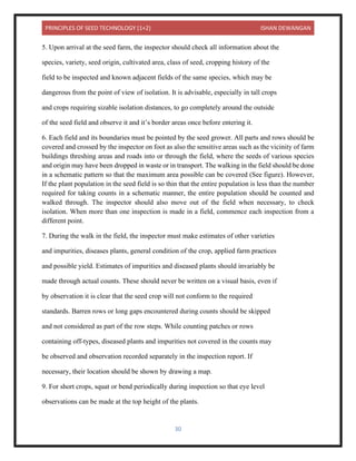 PRINCIPLES OF SEED TECHNOLOGY (1+2) ISHAN DEWANGAN
30
5. Upon arrival at the seed farm, the inspector should check all information about the
species, variety, seed origin, cultivated area, class of seed, cropping history of the
field to be inspected and known adjacent fields of the same species, which may be
dangerous from the point of view of isolation. It is advisable, especially in tall crops
and crops requiring sizable isolation distances, to go completely around the outside
of the seed field and observe it and it’s border areas once before entering it.
6. Each field and its boundaries must be pointed by the seed grower. All parts and rows should be
covered and crossed by the inspector on foot as also the sensitive areas such as the vicinity of farm
buildings threshing areas and roads into or through the field, where the seeds of various species
and origin may have been dropped in waste or in transport. The walking in the field should be done
in a schematic pattern so that the maximum area possible can be covered (See figure). However,
If the plant population in the seed field is so thin that the entire population is less than the number
required for taking counts in a schematic manner, the entire population should be counted and
walked through. The inspector should also move out of the field when necessary, to check
isolation. When more than one inspection is made in a field, commence each inspection from a
different point.
7. During the walk in the field, the inspector must make estimates of other varieties
and impurities, diseases plants, general condition of the crop, applied farm practices
and possible yield. Estimates of impurities and diseased plants should invariably be
made through actual counts. These should never be written on a visual basis, even if
by observation it is clear that the seed crop will not conform to the required
standards. Barren rows or long gaps encountered during counts should be skipped
and not considered as part of the row steps. While counting patches or rows
containing off-types, diseased plants and impurities not covered in the counts may
be observed and observation recorded separately in the inspection report. If
necessary, their location should be shown by drawing a map.
9. For short crops, squat or bend periodically during inspection so that eye level
observations can be made at the top height of the plants.
 