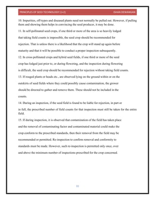 PRINCIPLES OF SEED TECHNOLOGY (1+2) ISHAN DEWANGAN
31
10. Impurities, off-types and diseased plants need not normally be pulled out. However, if pulling
them and showing them helps in convincing the seed producer, it may be done.
11. In self-pollinated seed crops, if one third or more of the area is so heavily lodged
that taking field counts is impossible, the seed crop should be recommended for
rejection. That is unless there is a likelihood that the crop will stand up again before
maturity and that it will be possible to conduct a proper inspection subsequently.
12. In cross pollinated crops and hybrid seed fields, if one third or more of the seed
crop has lodged just prior to, or during flowering, and the inspection during flowering
is difficult, the seed crop should be recommended for rejection without taking field counts.
13. If rouged plants or heads etc., are observed lying on the ground within or on the
outskirts of seed fields where they could possibly cause contamination, the grower
should be directed to gather and remove them. These should not be included in the
counts.
14. During an inspection, if the seed field is found to be liable for rejection, in part or
in full, the prescribed number of field counts for that inspection must still be taken for the entire
field.
15. If during inspection, it is observed that contamination of the field has taken place
and the removal of contaminating factor and contaminated material could make the
crop conform to the prescribed standards, then their removal from the field may be
recommended or permitted. Re-inspection to confirm removal and conformity to
standards must be made. However, such re-inspection is permitted only once, over
and above the minimum number of inspections prescribed for the crop concerned.
 