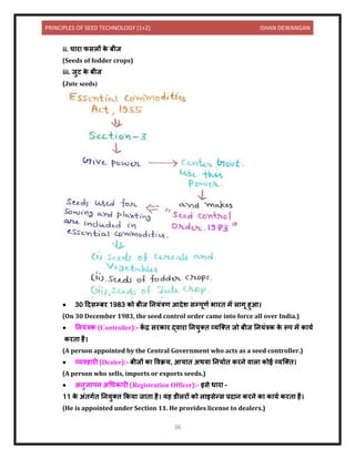 PRINCIPLES OF SEED TECHNOLOGY (1+2) ISHAN DEWANGAN
36
ii. च र फसलों क
े बीज
(Seeds of fodder crops)
iii. जुट क
े बीज
(Jute seeds)
• 30 दिसम्बर 1983 को बीज नियंत्रण आिेश सम्पूणय भ रि में ल गू हुआ।
(On 30 December 1983, the seed control order came into force all over India.)
• नियंत्रक (Controller):- क
ें द्र सरक र द्ि र नियुति व्यक्ति जो बीज नियंत्रक क
े रूप में क यय
करि है।
(A person appointed by the Central Government who acts as a seed controller.)
• व्यिह री (Dealer):- बीजों क विक्रय, आय ि अथि निय यि करिे ि ल कोई व्यक्ति।
(A person who sells, imports or exports seeds.)
• अिुज्ञ पि अधधक री (Registration Officer):- इसे ध र –
11 क
े अंिगयि नियुति ककय ज ि है। यह र्ीलरों को ल इसेन्स प्रि ि करिे क क यय करि है।
(He is appointed under Section 11. He provides license to dealers.)
 