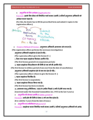 PRINCIPLES OF SEED TECHNOLOGY (1+2) ISHAN DEWANGAN
37
• अिुज्ञक्ति क
े ललए आिेिि (Application for
License):- इसक
े ललए र्ीलर को निध यररि फ मय भरकर उसकी 2 प्रनिय ाँ अिुज्ञ पि अधधक री को
आिेिि करि पड़ि है।
(For this, the dealer has to fill the prescribed form and submit 2 copies to the
registration officer.)
• Grant or Refusal of License:- अिुज्ञ पि अधधक री आिश्यक ज ंच करि है।
(The registration officer performs the necessary investigation.)
अिुज्ञ पि अधधक री ल इसेन्स िे िेि है यदि:-
(The registration officer gives the license if: -)
i. दिय गय पहल ल इसेन्स निलंबि अिधध में है।
(The first license granted is in suspension period.)
ii. पहल ल इसेन्स निरस्िीकरण की निधथ से एक िषय की अिधध में है।
(The first license is within a period of one year from the date of cancellation.)
अिुज्ञ पि अधधक री ल इसेन्स िेिे से मि कर िेि है यदि:-
(The registration officer refuses to give the license if: -)
i. पहल ल इसेन्स निलंबबि है।
(The first license is suspended.)
ii. पहल ल इसेन्स निरस्ि ककय गय है।
(The first license has been revoked.)
iii. आिश्यक िस्िु अधधनियम, 1955 क
े अधीि वपछले 3 िषों में िोषी प य गय है।
(Convicted under the Essential Commodities Act, 1955 in the last 3 years.)
• अिुज्ञक्ति की िेध्यि अिधध (Validity period of
License):- ज री होिे की निधथ से लेकर 3 िषय िक िैध्य होि है।
(It is valid for 3 years from the date of issue.)
• अिुज्ञक्ति क ििीिीकरण (Renewal of
License):- ल इसेन्स ध रक निध यररि फ मय भरकर उसकी 2 प्रनिय ाँ अिुज्ञ पि अधधक री को आिेि
 