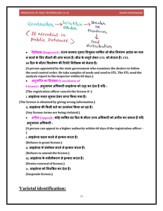 PRINCIPLES OF SEED TECHNOLOGY (1+2) ISHAN DEWANGAN
39
• निरीक्षक (Inspector):- र ज्य सरक र द्ि र नियुति व्यक्ति जो बीज नियंत्रण आिेश क प ल
ि करिे क
े ललए र्ीलरों की ज ंच करि है। बीज क
े िमूिे लेकर STL को भेजि है। STL
60 दिि क
े भीिर विश्लेषण की ररपोटय निरीक्षक को बेजि है।
(A person appointed by the state government who examines the dealers to follow
the seed control order. He take samples of seeds and send to STL. The STL send the
analysis report to the inspector within 60 days.)
• अिुज्ञक्ति क निलंबि (Cancellation of
License):- अिुज्ञ पि अधधक री ल इसेन्स को रद्ि कर िेि है यदि –
(The registration officer cancels the license if -)
i. ल इसेन्स गलि सूचि िेकर प्र ति ककय गय है।
(The license is obtained by giving wrong information.)
ii. ल इसेन्स की ककसी शिय क उल्लंघि ककय ज रह है।
(Any license terms are being violated.)
• अपील (Appeal):- कोई व्यक्ति 60 दिि क
े भीिर उच्च अधधक री को अपील कर सकि है यदि
अिुज्ञ पि अधधक री –
(A person can appeal to a higher authority within 60 days if the registration officer -
)
i. ल इसेन्स प्रि ि करिे से इन्क र करि है।
(Refuses to grant license.)
ii. ल इसेन्स में संशोधि करिे से इन्क र करि है।
(Refuses to amend the license.)
iii. ल इसेन्स क
े ििीिीकरण से इन्क र करि है।
(Denies renewal of license.)
iv. ल इसेन्स को निलंबबि कर िेि है।
(Suspends license.)
Varietal identification:
 