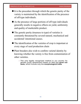PRINCIPLES OF SEED TECHNOLOGY (1+2) ISHAN DEWANGAN
40
◼ It is the procedure through which the genetic purity of the
variety is maintained by the identification of the presence
of off-type individuals.
◼ As the presence of large portions of off-type individuals
generally results in negative effects on yield, uniformity
and quality of marketable product.
◼ The genetic purity (trueness to type) of varieties is
constantly threatened by several natural, mechanical and
accidental/ intentional causes.
◼ The identification of the varieties of crop is important at
every stage of seed production chain
◼ Plant breeders also wish to confirm varietal identity by
knowing whether the variety is free from contamination of
other varieties.
 