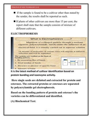 PRINCIPLES OF SEED TECHNOLOGY (1+2) ISHAN DEWANGAN
47
◼ If the sample is found to be a cultivar other than stated by
the sender, the results shall be reported as such.
◼ If plants of other cultivars are more than 15 per cent, the
report shall state that the sample consists of mixture of
different cultivars.
ELECTROPHORESIS
It is the latest method of cultivar identification based on
protein banding and isoenzyme activity.
Here single seeds are defatted and extracted for protein and
esterases. The extracted proteins or esterases are separated
by polyacrylamide gel electrophoresis.
Based on the banding pattern of protein and esterase's the
varieties can be differentiated and identified.
(A) Biochemical Test:
 