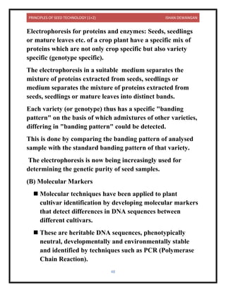 PRINCIPLES OF SEED TECHNOLOGY (1+2) ISHAN DEWANGAN
48
Electrophoresis for proteins and enzymes: Seeds, seedlings
or mature leaves etc. of a crop plant have a specific mix of
proteins which are not only crop specific but also variety
specific (genotype specific).
The electrophoresis in a suitable medium separates the
mixture of proteins extracted from seeds, seedlings or
medium separates the mixture of proteins extracted from
seeds, seedlings or mature leaves into distinct bands.
Each variety (or genotype) thus has a specific "banding
pattern" on the basis of which admixtures of other varieties,
differing in "banding pattern" could be detected.
This is done by comparing the banding pattern of analysed
sample with the standard banding pattern of that variety.
The electrophoresis is now being increasingly used for
determining the genetic purity of seed samples.
(B) Molecular Markers
◼ Molecular techniques have been applied to plant
cultivar identification by developing molecular markers
that detect differences in DNA sequences between
different cultivars.
◼ These are heritable DNA sequences, phenotypically
neutral, developmentally and environmentally stable
and identified by techniques such as PCR (Polymerase
Chain Reaction).
 