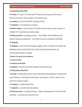 PRINCIPLES OF SEED TECHNOLOGY (1+2) ISHAN DEWANGAN
5
4. Preparation of the field
5. Sowing :- 15 sep.to 31 October and 25-30 quintals seed required. 60cm space
between rows and 15-20 cm in plants. 10 cm deep sowing.
6. Fertilizers:- 100-125:80-100:80-100 kg/hac N:P:K
7. Irrigation :- 5-10 irrigation are required
8. Haulm cutting :- when the crop is well tuberized, hum cutting is done. Irrigation is
withheld 10-15 days before the haulm cutting
9. Plant protection :- weeding by Siezine… Early blight, and late blight are main
disease of potato use metasystox….for control of insect use heptcholer and thimet.
10. Roguing
11. Digging :- In the last week of January, digging is done. The tubers are washed with
Bleaching powder, dried in shade for a week, diseased and injured tubers are
removed and the tubers are graded.
Tomato ( Lycopersicon asculation)
1. Source of seed
2. Selection of the field
3. Isolation :- 50 and 25 meters for foundation and certified seed.
4. Preparation of the field :-
5. Sowing :- in September and first week of December and transplanting in October and
end of January to mid-February. 600-700 gm. seed required. 45-60 cm. space in rows
and 45 cm in plants to plants
6. Fertilizers :- 100:60:60 kg N:P:K
7. Irrigation :- at weekly intervals required.
8. Plant protection :- weeding by hoeing… blight and damping off is control by Zineb
and mineb… fruit borer are control by sevin.
 