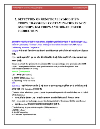 PRINCIPLES OF SEED TECHNOLOGY (1+2) ISHAN DEWANGAN
50
5. DETECTION OF GENETICALLY MODIFIED
CROPS, TRANSGENE CONTAMINATION IN NON
GM CROPS, GM CROPS AND ORGANIC SEED
PRODUCTION
आिुिंलशक रूप ंिररि फसलों क पि लग ि , आिुिंलशक अरूप ंिररि फसलों में पर जीि संिूषण (Dete
ction of Genetically Modified Crops, Transgene Contamination in Non-GM Crops):-
Genetically Modified Crops (GM
Crops):- ऐसी फसलें क्जिमें एक िए जीि को सम िेलशि करक
े इिक
े जीिोम को रूप ंिररि कर दिय ज
ि है,
GM – फसलें कहल िी हैं। इस िए जीि की अलभव्यक्ति से िई प्रोटीि बििी है जो GM – फसल को िय
लक्षण िेिी है।
(Crops in which the genome is transformed by incorporating a new gene are called GM-
crops. The expression of this new gene creates a new protein that gives a new
characteristic to the GM-crop.)
उि हरण (Examples):-
i. Bt – कप स (Bt - cotton)
ii. सुिहर ध ि (Golden rice)
iii. Roundup ready soybean
GM
Detection:- यह निध यरण करि कक िी गई फसल य उसक उत्प ि आिुिंलशक रूप से रूप ंिररि हुआ है
अथि िहीं, GM Detection कहल ि है।
(To determine whether a given crop or its product is genetically modified or not is called
GM Detection.)
• िग्ि आाँखों से िेखकर GM – फसलों ि स म न्य फसलों में विभेिि िहीं ककय ज सकि ।
(GM - crops and normal crops cannot be distinguished by looking with the naked eye.)
• GM Detection की आिश्यकि निम्ि संस्थ ओं को होिी है:-
(The following organizations require GM Detection:-)
i. GM Developer
ii. Seed Companies
iii. Food and Feed Industries
 