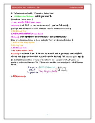 PRINCIPLES OF SEED TECHNOLOGY (1+2) ISHAN DEWANGAN
51
iv. Enforcement Authorities (Competent Authorities)
• GM Detection Methods:- इिक
े 2 मुख्य आध र हैं –
(They have 2 main bases -)
A. DNA आध ररि विधधय ाँ (DNA Based
Methods):- इसमें वििेशी DNA क पि लग य ज ि है। इसमें एक विधध आिी है –
(Foreign DNA is detected in these methods. There is one method in this -)
1. PCR Based Test
B. प्रोटीि आध ररि विधधय ाँ (Protein Based
Methods):- इसमें िई प्रोटीि क पि लग य ज ि है। इसमें 2 विधधय ाँ आिी हैं –
(New proteins are detected in these methods. There are 2 methods in this -)
2. Lateral Flow Strip Method
3. ELISA Test
1. PCR Based Test:-
➢ PCR (Polymerase Chain
Reaction):- इस िकिीक में DNA क
े एक ज्ञ ि क्ष र क्रम ि ले खण्र् क
े गुणि द्ि र इसकी करोड़ों प्रनि
य ाँ बि ई ज िी हैं। इस िकिीक क
े ललए PCR मशीि उपयोग की ज िी है क्जसे Thermo cycler कहिे हैं।
(In this technique, millions of copies of the a known base sequence of DNA fragment are
produced by its amplification. The PCR machine used for this technique is called Thermo
cycler.)
➢ विधध (Method):-
 