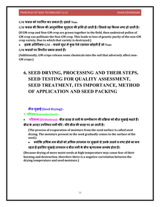 PRINCIPLES OF SEED TECHNOLOGY (1+2) ISHAN DEWANGAN
56
GM फसल को पर धगि कर सकि है। इससे Non-
GM फसल की ककस्म की आिुि ंलशक शुद्धि की ह नि हो ज िी है। क्जससे िह ककस्म िटट हो ज िी है।
(If GM-crop and Non-GM crop are grown together in the field, then undesired pollen of
GM crop can pollinate the Non-GM crop. This leads to loss of genetic purity of the non-GM
crop variety. Due to which that variety is destroyed.)
• इसक
े अनिररति GM – फसलें मृि में क
ु छ ऐसे रस यि छोड़िी हैं जो Non-
GM फसलों पर विपरीि प्रभ ि र् लिे हैं।
(Additionally, GM-crops release some chemicals into the soil that adversely affect non-
GM crops.)
6. SEED DRYING, PROCESSING AND THEIR STEPS,
SEED TESTING FOR QUALITY ASSESSMENT,
SEED TREATMENT, ITS IMPORTANCE, METHOD
OF APPLICATION AND SEED PACKING
बीज सुख ई (Seed Drying):-
1. पररचय (Introduction):-
• पररभ ष (Definition):- बीज सिह से िमी क
े ि टपीकरण की प्रकक्रय को बीज सुख ई कहिे हैं।
बीज क
े अन्िर उपक्स्थि िमी धीरे – धीरे बीज की सिह पर आ ज िी है।
(The process of evaporation of moisture from the seed surface is called seed
drying. The moisture present in the seed gradually comes to the surface of the
seed.)
• तयोंकक अधधक िम बीजों को अधधक ि पम ि पर सुख िे से उिक
े जलिे ि िटट होिे क भय
रहि है इसललए सुख ई ि पम ि ि बीज िमी क
े बीच ऋण त्मक सम्बंध होि है।
(Because drying of more moist seeds at high temperature may cause fear of their
burning and destruction, therefore there is a negative correlation between the
drying temperature and seed moisture.)
 