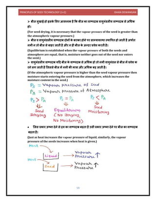 PRINCIPLES OF SEED TECHNOLOGY (1+2) ISHAN DEWANGAN
59
➢ बीज सुख ई हो इसक
े ललए आिश्यक है कक बीज क ि टपि ब ि युमंर्लीय ि टपि ब से अधधक
हो।
(For seed drying, it is necessary that the vapour pressure of the seed is greater than
the atmospheric vapour pressure.)
➢ बीज ि ि युमंर्लीय ि टपि ब िोिों क
े बर बर होिे पर स म्य िस्थ स्थ वपि हो ज िी है अथ यि
िमी ि िो बीज से ब हर ज िी है और ि ही बीज क
े अन्िर प्रिेश करिी है।
(Equilibrium is established when the vapour pressure of both the seeds and
atmosphere are equal, that is, moisture neither goes out of the seed nor enters
the seed.)
➢ ि युमंर्लीय ि टपि ब यदि बीज क
े ि टपि ब से अधधक हो िो िमी ि युमंर्ल से बीज में प्रिेश क
रिे लग ज िी है क्जससे बीज में िमी की म त्र और अधधक बढ़ ज िी है।
(If the atmospheric vapour pressure is higher than the seed vapour pressure then
moisture starts entering the seed from the atmosphere, which increases the
moisture content in the seed.)
• क्जस प्रक र ऊटम िेिे से द्रि क ि टपि ब बढ़ि है उसी प्रक र ऊटम िेिे पर बीज क ि टपि ब
बढ़ि है।
(Just as heat increases the vapour pressure of liquid, similarly, the vapour
pressure of the seeds increases when heat is given.)
 