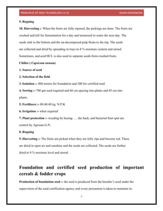 PRINCIPLES OF SEED TECHNOLOGY (1+2) ISHAN DEWANGAN
6
9. Roguing
10. Harvesting :- When the fruits are fully ripened, the pickings are done. The fruits are
crushed and left for fermentation for a day and immersed in water the next day. The
seeds sink to the bottom and the un-decomposed pulp floats to the top. The seeds
are collected and dried by spreading in trays to 8 % moisture content and stored.
Sometimes, and acid HCL is also used to separate seeds form crushed fruits.
Chilies ( Capsicum annum)
1. Source of seed
2. Selection of the field
3. Isolation :- 400 meters for foundation and 200 for certified seed
4. Sowing :- 700 gm seed required and 60 cm spacing into plants and 45 cm into
plants.
5. Fertilizers :- 80:40:40 kg. N:P:K
6. Irrigation :- when required
7. Plant protection :- weeding by hoeing …. die back, and bacterial fruit spot are
control by Agrosan G.N.
8. Roguing
9. Harvesting :- The fruits are picked when they are fully ripe and become red. These
are dried in open air and sunshine and the seeds are collected. The seeds are further
dried to 8 % moisture level and stored.
Foundation and certified seed production of important
cereals & fodder crops
Production of foundation seed :- the seed is produced from the breeder’s seed under the
supervision of the seed certification agency and every precaution is taken to maintain its
 