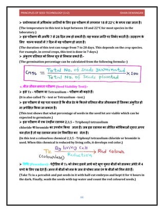 PRINCIPLES OF SEED TECHNOLOGY (1+2) ISHAN DEWANGAN
66
➢ प्रयोगश ल में अधधक ंश ज नियों क
े ललए इस परीक्षण में ि पम ि 18 से 22°C क
े मध्य रख ज ि है।
(The temperature in this test is kept between 18 and 22°C for most species in the
laboratory.)
➢ इस परीक्षण की अिधध 7 से 28 दिि िक हो सकिी है। यह फसल ज नि पर निभयर करिी है। उि हरण क
े
ललए ध न्य फसलों में 7 दिि में यह परीक्षण हो ज ि है।
(The duration of this test can range from 7 to 28 days. This depends on the crop species.
For example, in cereal crops, this test is done in 7 days.)
➢ अंक
ु रण प्रनिशि को निम्ि सूत्र से निक ल सकिे हैं:-
(The germination percentage can be calculated from the following formula:-)
c. बीज जीिि क्षमि परीक्षण (Seed Viability Test):-
➢ इसे Tz – परीक्षण य Tetrazolium – परीक्षण भी कहिे हैं।
(It is also called Tz - test or Tetrazolium - test.)
➢ इस परीक्षण से यह पि चलि है कक बीज ढेर क
े ककििे प्रनिशि बीज जीििक्षम हैं क्जिक अंक
ु ररि हो
ि अपेक्षक्षि ककय ज सकि है।
(This test shows that what percentage of seeds in the seed lot are viable which can be
expected to germinate.)
➢ इस परीक्षण में एक रंगहीि रस यि 2,3,5 – Triphenyl tetrazolium
chloride य bromide क उपयोग ककय ज ि है। जब इस रस यि क जीविि कोलशक ओं द्ि र अपच
यि होि है िो यह रस यि ल ल रंग विकलसि कर लेि है।
(In this test a colourless chemical 2,3,5 - Triphenyl tetrazolium chloride or bromide is
used. When this chemical is reduced by living cells, it develops red color.)
➢ विधध (Procedure):- पेट्रीडर्श में Tz को लेकर इसमें आधे कटे भ्रूण युति बीजों को र् लकर अंधेरे में 4
घण्टे क
े ललए रख िेिे हैं। अन्ि में बीजों को िल क
े जल से धोकर ल ल रंग क
े बीजों को धगि लेिे हैं।
(Take Tz in a petradish and put seeds in it with half-cut embryos and kept it for 4 hours in
the dark. Finally, wash the seeds with tap water and count the red coloured seeds.)
 