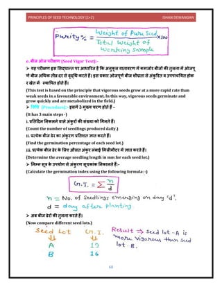 PRINCIPLES OF SEED TECHNOLOGY (1+2) ISHAN DEWANGAN
68
e. बीज ओज परीक्षण (Seed Vigor Test):-
➢ यह परीक्षण इस लसद्ध न्ि पर आध ररि है कक अिुक
ू ल ि ि िरण में कमजोर बीजों की िुलि में ओजपू
णय बीज अधधक िीव्र िर से िृद्धध करिे हैं। इस प्रक र ओजपूणय बीज शीघ्रि से अंक
ु ररि ि उपप चनयि होक
र खेि में स्थ वपि होिे हैं।
(This test is based on the principle that vigorous seeds grow at a more rapid rate than
weak seeds in a favourable environment. In this way, vigorous seeds germinate and
grow quickly and are metabolized in the field.)
➢ विधध (Procedure):- इसमें 3 मुख्य चरण होिे हैं –
(It has 3 main steps -)
i. प्रनिदिि निकलिे ि ले अंक
ु रों की संख्य को धगििे हैं।
(Count the number of seedlings produced daily.)
ii. प्रत्येक बीज ढेर क अंक
ु रण प्रनिशि ज्ञ ि करिे हैं।
(Find the germination percentage of each seed lot.)
iii. प्रत्येक बीज ढेर क
े ललए औसि अंक
ु र लंब ई लमलीमीटर में ज्ञ ि करिे हैं।
(Determine the average seedling length in mm for each seed lot.)
➢ निम्ि सूत्र क
े उपयोग से अंक
ु रण सूचक ंक निक लिे हैं:-
(Calculate the germination index using the following formula: -)
➢ अब बीज ढेरों की िुलि करिे हैं।
(Now compare different seed lots.)
 